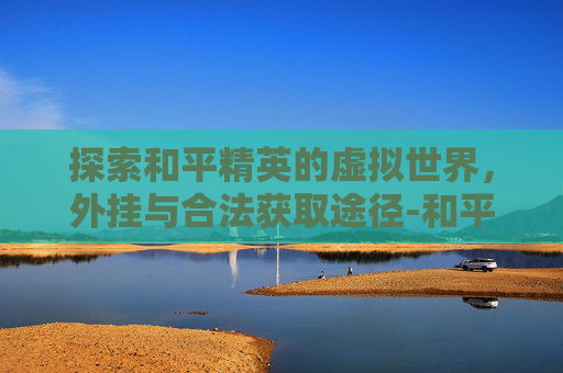 探索和平精英的虚拟世界，外挂与合法获取途径-和平精英外怎么开
