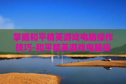 掌握和平精英游戏电脑操作技巧-和平精英游戏电脑操作设置