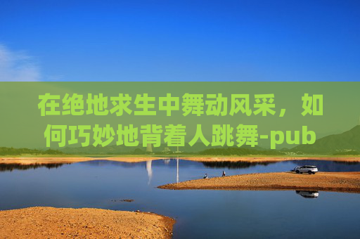 在绝地求生中舞动风采，如何巧妙地背着人跳舞-pubg背人怎么背