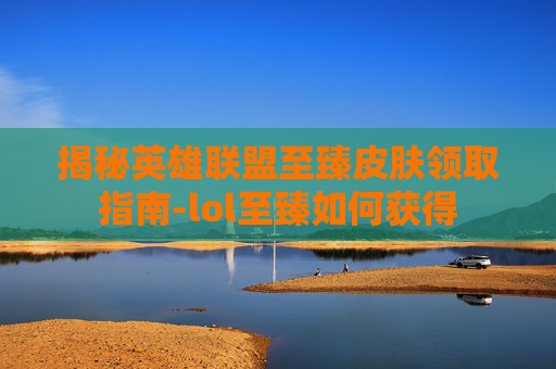 揭秘英雄联盟至臻皮肤领取指南-lol至臻如何获得
