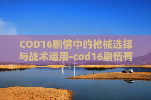 COD16剧情中的枪械选择与战术运用-cod16剧情有什么奖励 COD16剧情中的枪械选择与战术运用-cod16剧情有什么奖励