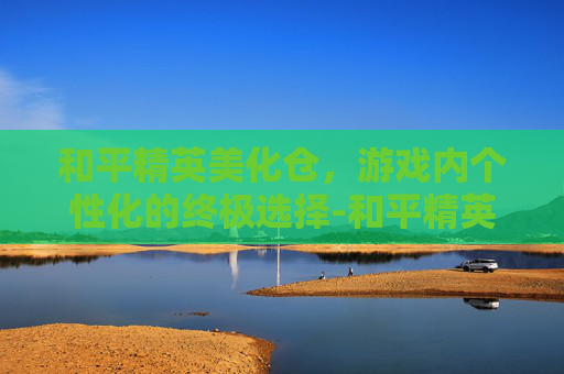 和平精英美化仓，游戏内个性化的终极选择-和平精英美化仓库怎么进