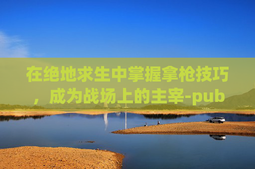 在绝地求生中掌握拿枪技巧,成为战场上的主宰-pubg的枪 在绝地求生中掌握拿枪技巧,成为战场上的主宰-pubg的枪