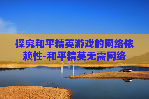 探究和平精英游戏的网络依赖性-和平精英无需网络 探究和平精英游戏的网络依赖性-和平精英无需网络