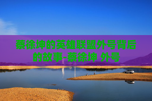 蔡徐坤的英雄联盟外号背后的故事-蔡徐坤 外号 蔡徐坤的英雄联盟外号背后的故事-蔡徐坤 外号