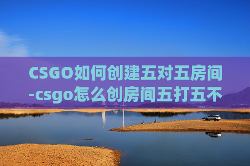 CSGO如何创建五对五房间-csgo怎么创房间五打五不打 CSGO如何创建五对五房间-csgo怎么创房间五打五不打