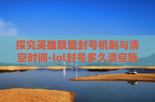 探究英雄联盟封号机制与清空时间-lol封号多久清空账号