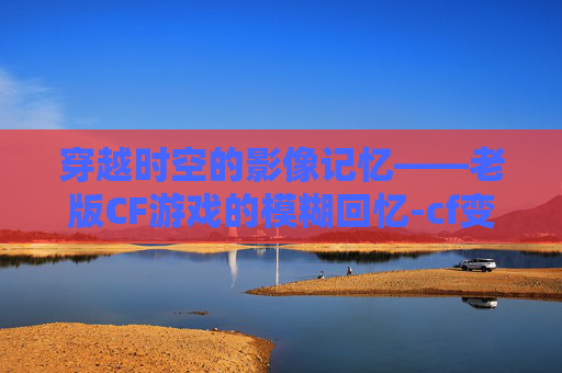 穿越时空的影像记忆——老版CF游戏的模糊回忆-cf变模糊