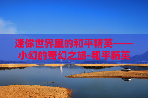 迷你世界里的和平精英——小幻的奇幻之旅-和平精英小夕 迷你世界里的和平精英——小幻的奇幻之旅-和平精英小夕