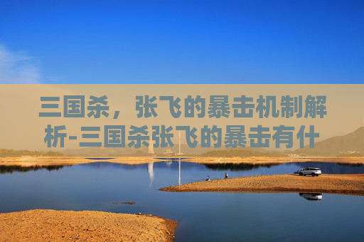 三国杀,张飞的暴击机制解析-三国杀张飞的暴击有什么用处 三国杀,张飞的暴击机制解析-三国杀张飞的暴击有什么用处