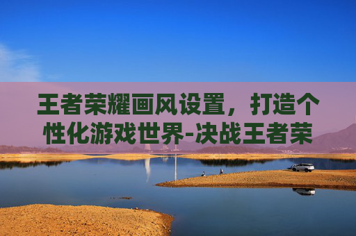 王者荣耀画风设置,打造个性化游戏世界-决战王者荣耀画风设置在哪 王者荣耀画风设置,打造个性化游戏世界-决战王者荣耀画风设置在哪