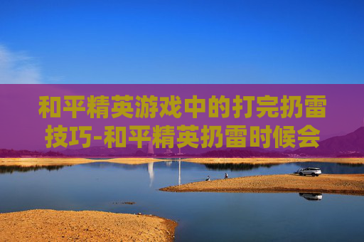 和平精英游戏中的打完扔雷技巧-和平精英扔雷时候会抖怎么办