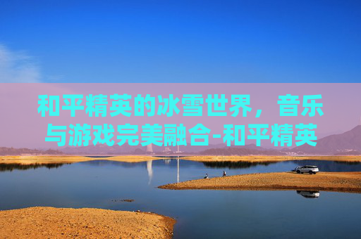 和平精英的冰雪世界,音乐与游戏完美融合-和平精英的冰雪背景歌曲叫什么 和平精英的冰雪世界,音乐与游戏完美融合-和平精英的冰雪背景歌曲叫什么