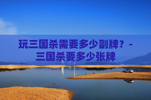玩三国杀需要多少副牌？-三国杀要多少张牌