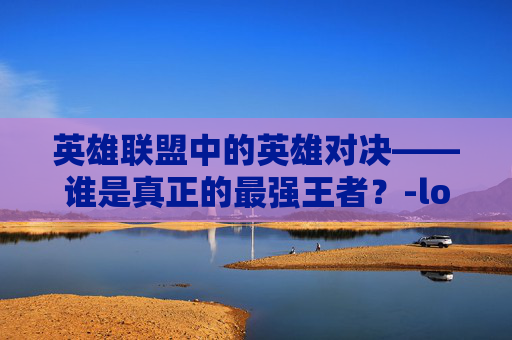 英雄联盟中的英雄对决——谁是真正的最强王者?-lol拳头最强英雄是谁 英雄联盟中的英雄对决——谁是真正的最强王者?-lol拳头最强英雄是谁