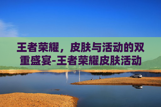 王者荣耀,皮肤与活动的双重盛宴-王者荣耀皮肤活动什么时候结束 王者荣耀,皮肤与活动的双重盛宴-王者荣耀皮肤活动什么时候结束