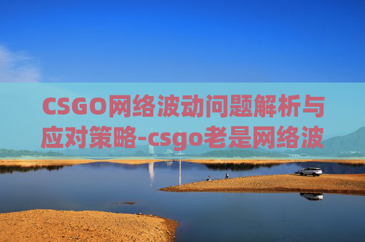 CSGO网络波动问题解析与应对策略-csgo老是网络波动怎么办 CSGO网络波动问题解析与应对策略-csgo老是网络波动怎么办