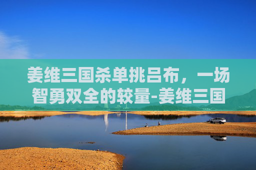 姜维三国杀单挑吕布,一场智勇双全的较量-姜维三国杀单挑吕布台词大全 姜维三国杀单挑吕布,一场智勇双全的较量-姜维三国杀单挑吕布台词大全