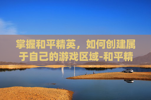 掌握和平精英,如何创建属于自己的游戏区域-和平精英如何创建区域战队 掌握和平精英,如何创建属于自己的游戏区域-和平精英如何创建区域战队