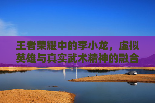 王者荣耀中的李小龙,虚拟英雄与真实武术精神的融合-王者荣耀里面的李小龙是谁 王者荣耀中的李小龙,虚拟英雄与真实武术精神的融合-王者荣耀里面的李小龙是谁
