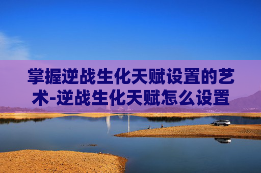 掌握逆战生化天赋设置的艺术-逆战生化天赋怎么设置的啊 掌握逆战生化天赋设置的艺术-逆战生化天赋怎么设置的啊