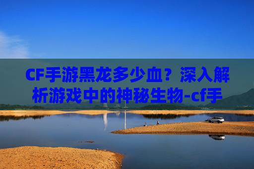 CF手游黑龙多少血?深入解析游戏中的神秘生物-cf手游黑龙多少钱一把 CF手游黑龙多少血?深入解析游戏中的神秘生物-cf手游黑龙多少钱一把