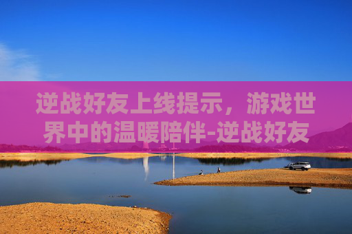 逆战好友上线提示，游戏世界中的温暖陪伴-逆战好友上线提示怎么关闭