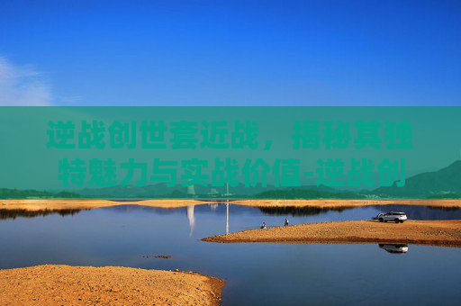 逆战创世套近战，揭秘其独特魅力与实战价值-逆战创世套近战怎么样