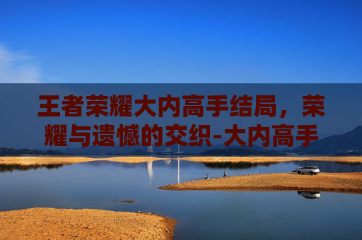 王者荣耀大内高手结局，荣耀与遗憾的交织-大内高手厉害吗
