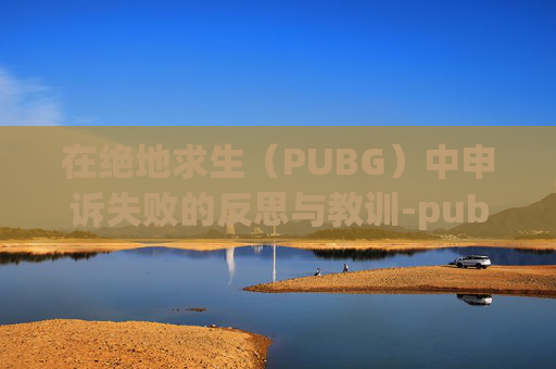 在绝地求生（PUBG）中申诉失败的反思与教训-pubg申诉一直不成功