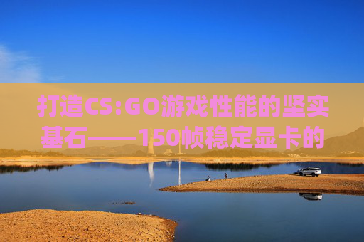 打造CS:GO游戏性能的坚实基石——150帧稳定显卡的选择指南-csgo显卡1050 打造CS:GO游戏性能的坚实基石——150帧稳定显卡的选择指南-csgo显卡1050