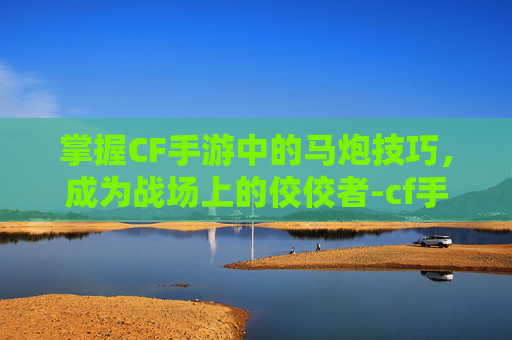 掌握CF手游中的马炮技巧,成为战场上的佼佼者-cf手游马炮教学视频大全 掌握CF手游中的马炮技巧,成为战场上的佼佼者-cf手游马炮教学视频大全