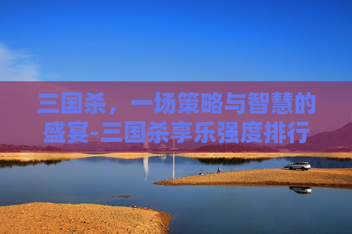 三国杀，一场策略与智慧的盛宴-三国杀享乐强度排行榜