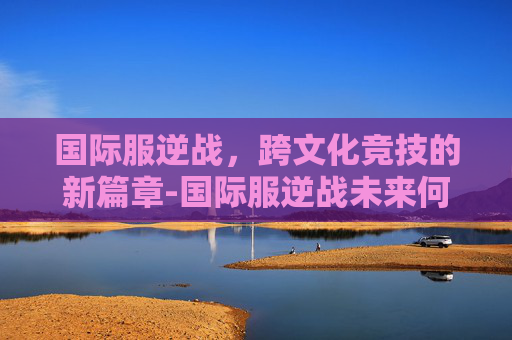 国际服逆战，跨文化竞技的新篇章-国际服逆战未来何时上线