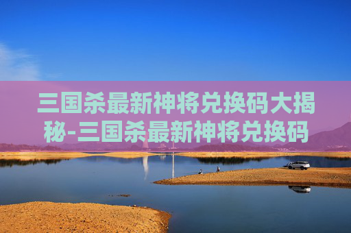 三国杀最新神将兑换码大揭秘-三国杀最新神将兑换码是多少