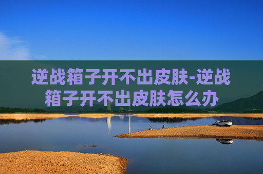 逆战箱子开不出皮肤-逆战箱子开不出皮肤怎么办