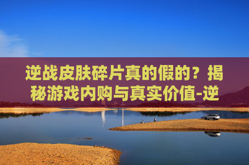 逆战皮肤碎片真的假的？揭秘游戏内购与真实价值-逆战皮肤碎片真的假的怎么看
