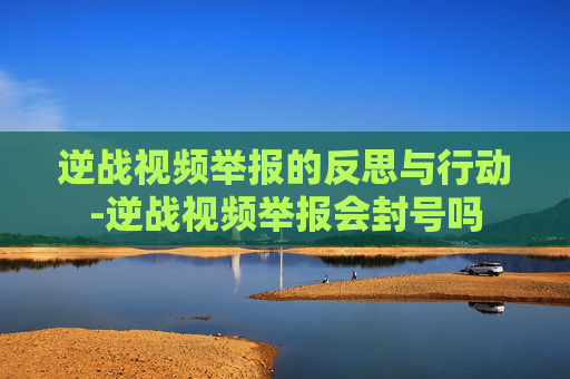 逆战视频举报的反思与行动-逆战视频举报会封号吗 逆战视频举报的反思与行动-逆战视频举报会封号吗