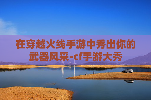 在穿越火线手游中秀出你的武器风采-cf手游大秀