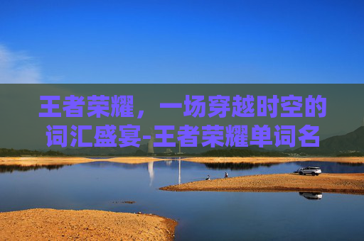 王者荣耀,一场穿越时空的词汇盛宴-王者荣耀单词名字大全 王者荣耀,一场穿越时空的词汇盛宴-王者荣耀单词名字大全