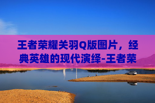 王者荣耀关羽Q版图片，经典英雄的现代演绎-王者荣耀关羽q版萌图