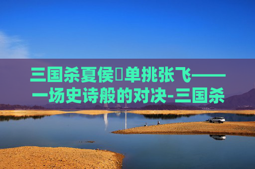 三国杀夏侯惇单挑张飞——一场史诗般的对决-三国杀夏侯惇单挑张飞吗能出吗 三国杀夏侯惇单挑张飞——一场史诗般的对决-三国杀夏侯惇单挑张飞吗能出吗