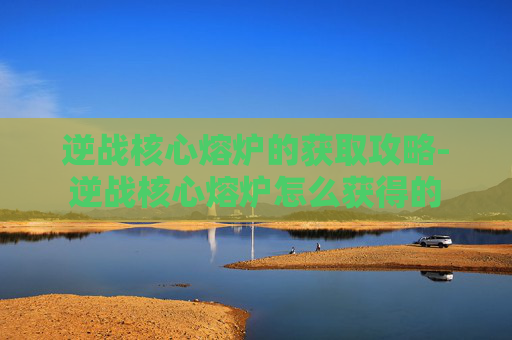 逆战核心熔炉的获取攻略-逆战核心熔炉怎么获得的 逆战核心熔炉的获取攻略-逆战核心熔炉怎么获得的