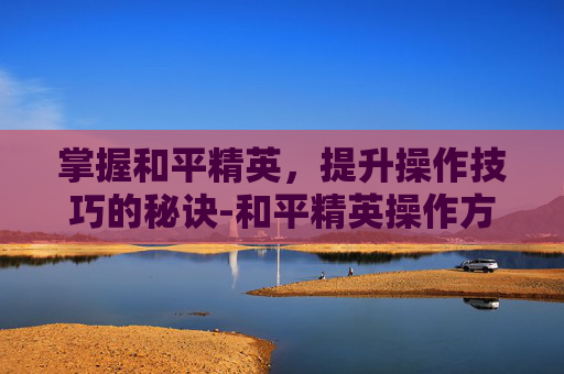 掌握和平精英，提升操作技巧的秘诀-和平精英操作方法技巧