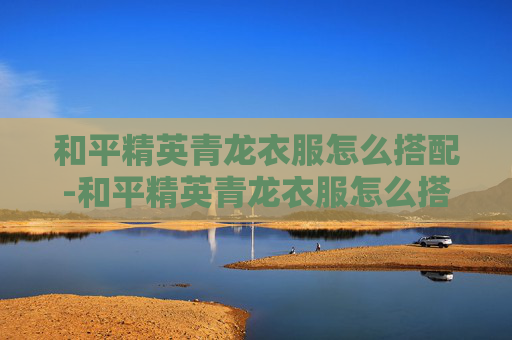 和平精英青龙衣服怎么搭配-和平精英青龙衣服怎么搭配好看