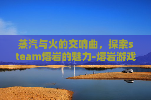 蒸汽与火的交响曲，探索steam熔岩的魅力-熔岩游戏
