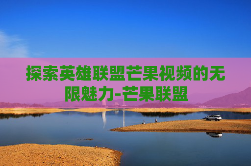 探索英雄联盟芒果视频的无限魅力-芒果联盟 探索英雄联盟芒果视频的无限魅力-芒果联盟