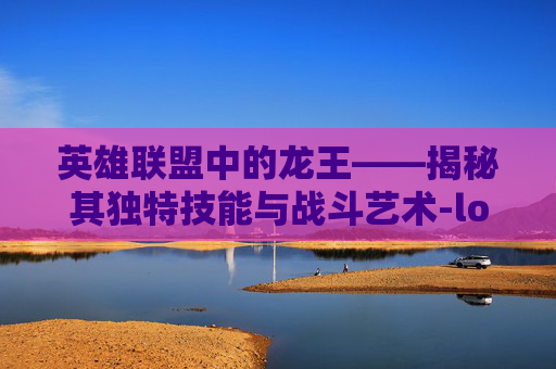 英雄联盟中的龙王——揭秘其独特技能与战斗艺术-lol里的龙王技能是什么