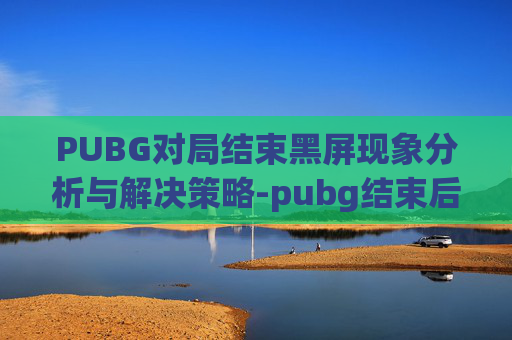 PUBG对局结束黑屏现象分析与解决策略-pubg结束后黑屏