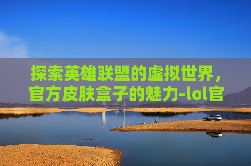 探索英雄联盟的虚拟世界，官方皮肤盒子的魅力-lol官方皮肤盒子有哪些